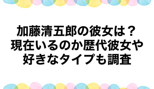 加藤清五郎の彼女は？現在いるのか歴代彼女や好きなタイプも調査