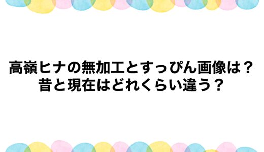 高嶺ヒナの無加工とすっぴん画像は？昔と現在はどれくらい違う？