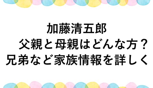 加藤清五郎の父親と母親はどんな方？兄弟など家族情報を詳しく