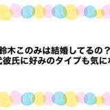 鈴木このみは結婚してるの？歴代彼氏に好みのタイプも気になる