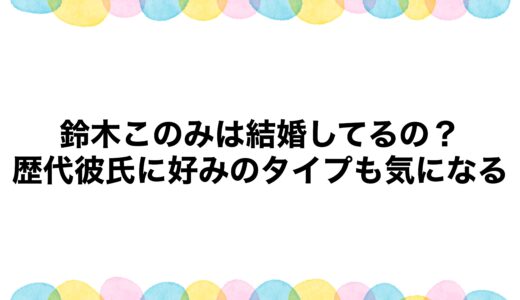 鈴木このみは結婚してるの？歴代彼氏に好みのタイプも気になる