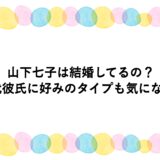 山下七子は結婚してるの？歴代彼氏に好みのタイプも気になる！