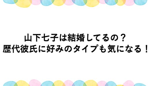 山下七子は結婚してるの？歴代彼氏に好みのタイプも気になる！