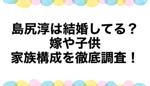 島尻淳は結婚してる？嫁や子供・家族構成を徹底調査！