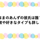 はまのあんずの彼氏は誰？元彼や好きなタイプも詳しく！