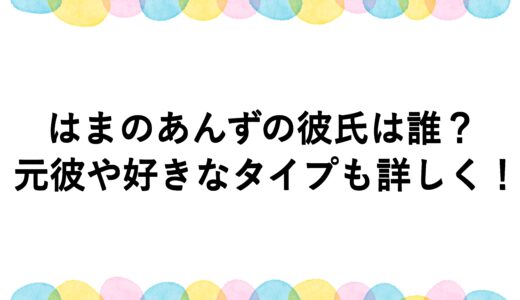 はまのあんずの彼氏は誰？元彼や好きなタイプも詳しく！