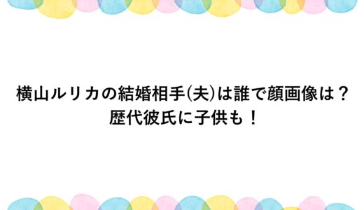 横山ルリカの結婚相手(夫)は誰で顔画像は？歴代彼氏に子供も！