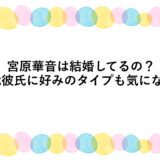 宮原華音は結婚してるの？歴代彼氏に好みのタイプも気になる！