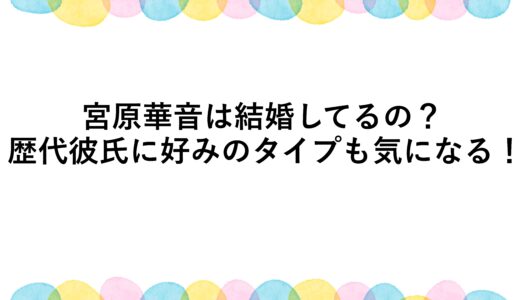 宮原華音は結婚してるの？歴代彼氏に好みのタイプも気になる！