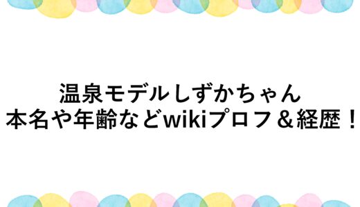 温泉モデルしずかちゃんの本名や年齢などwikiプロフ＆経歴！