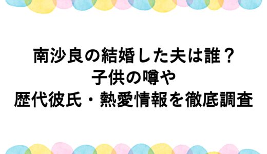 南沙良の結婚した夫は誰？子供の噂や歴代彼氏・熱愛情報を徹底調査